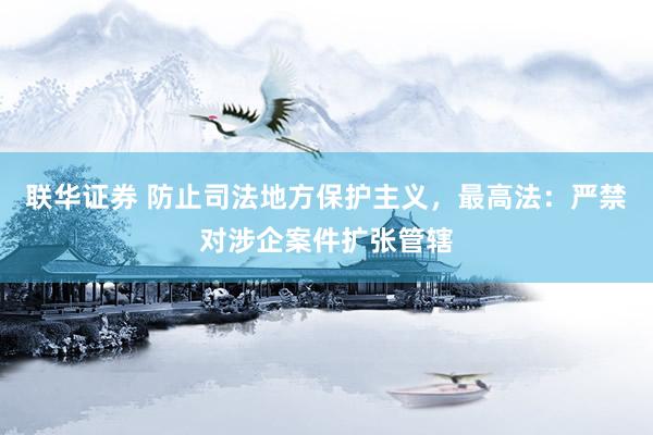 联华证券 防止司法地方保护主义，最高法：严禁对涉企案件扩张管辖