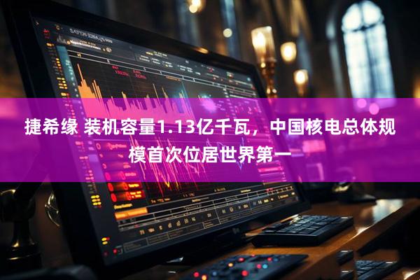 捷希缘 装机容量1.13亿千瓦，中国核电总体规模首次位居世界第一