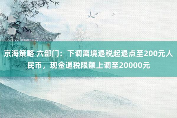 京海策略 六部门：下调离境退税起退点至200元人民币，现金退税限额上调至20000元