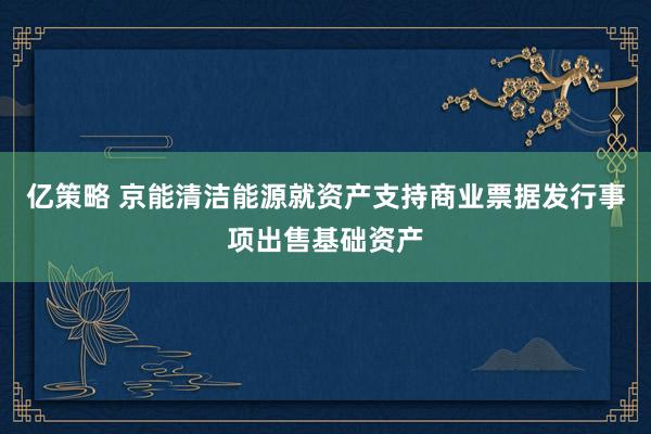 亿策略 京能清洁能源就资产支持商业票据发行事项出售基础资产