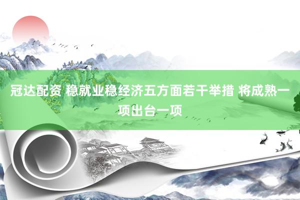 冠达配资 稳就业稳经济五方面若干举措 将成熟一项出台一项