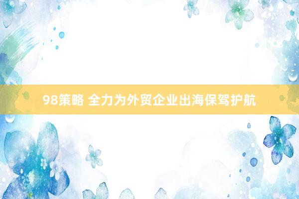 98策略 全力为外贸企业出海保驾护航
