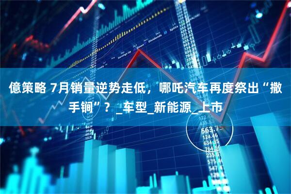 億策略 7月销量逆势走低，哪吒汽车再度祭出“撒手锏”？_车型_新能源_上市