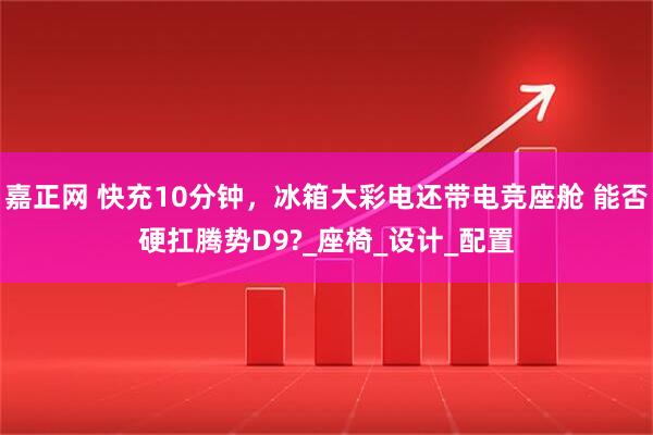 嘉正网 快充10分钟，冰箱大彩电还带电竞座舱 能否硬扛腾势D9?_座椅_设计_配置