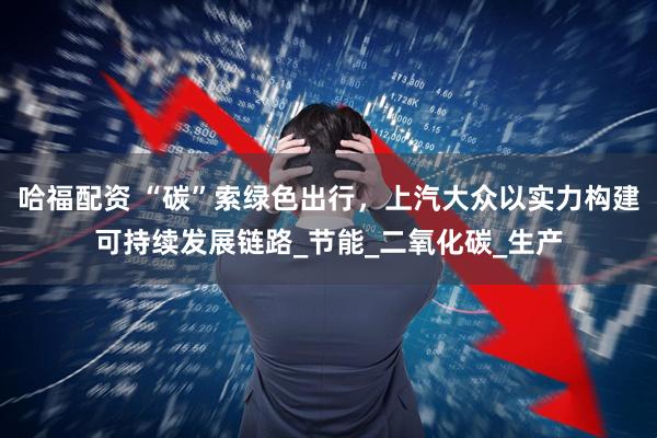哈福配资 “碳”索绿色出行，上汽大众以实力构建可持续发展链路_节能_二氧化碳_生产