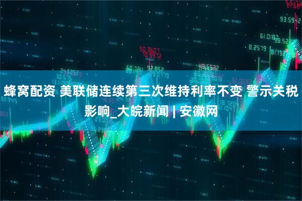 蜂窝配资 美联储连续第三次维持利率不变 警示关税影响_大皖新闻 | 安徽网