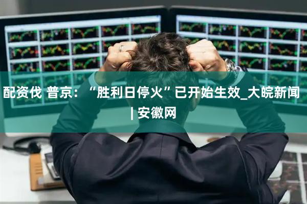 配资伐 普京：“胜利日停火”已开始生效_大皖新闻 | 安徽网