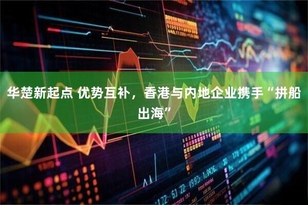 华楚新起点 优势互补，香港与内地企业携手“拼船出海”