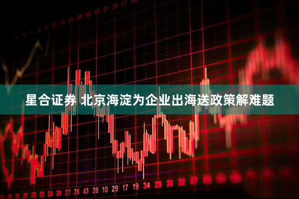 星合证券 北京海淀为企业出海送政策解难题