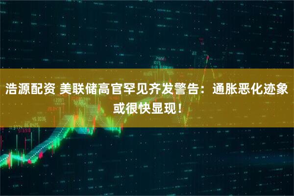 浩源配资 美联储高官罕见齐发警告：通胀恶化迹象或很快显现！