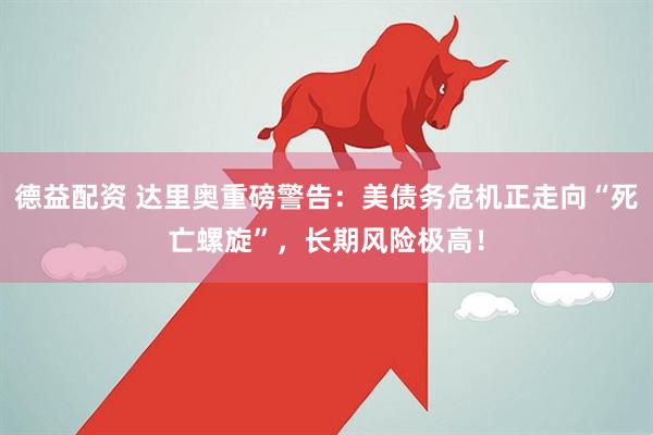 德益配资 达里奥重磅警告：美债务危机正走向“死亡螺旋”，长期风险极高！