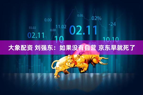 大象配资 刘强东：如果没有自营 京东早就死了