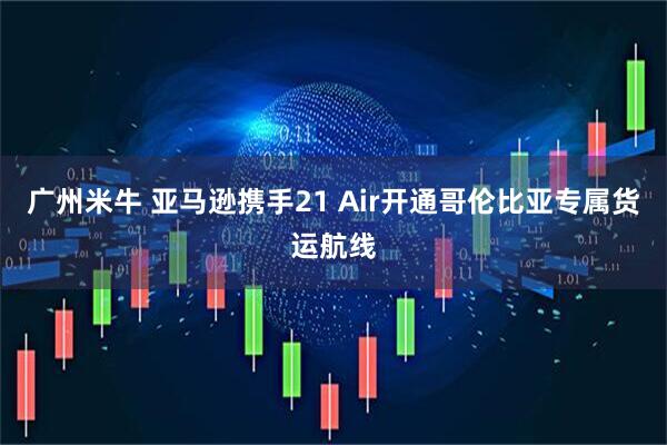 广州米牛 亚马逊携手21 Air开通哥伦比亚专属货运航线