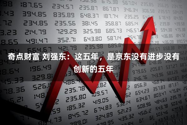 奇点财富 刘强东：这五年，是京东没有进步没有创新的五年