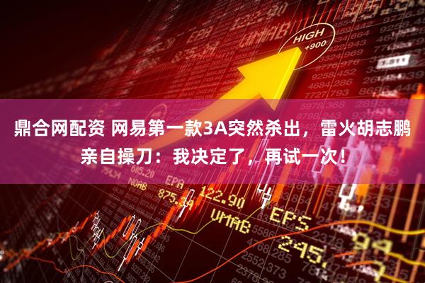 鼎合网配资 网易第一款3A突然杀出，雷火胡志鹏亲自操刀：我决定了，再试一次！
