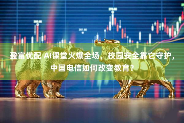 盈富优配 AI课堂火爆全场，校园安全靠它守护，中国电信如何改变教育？
