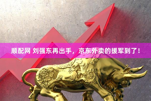 顺配网 刘强东再出手，京东外卖的援军到了！