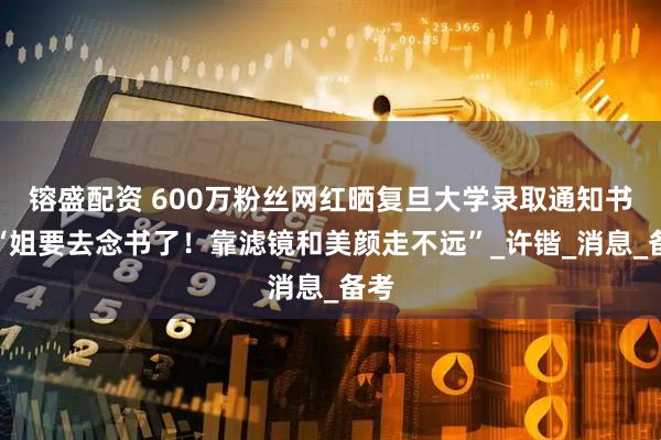 镕盛配资 600万粉丝网红晒复旦大学录取通知书！“姐要去念书了！靠滤镜和美颜走不远”_许锴_消息_备考
