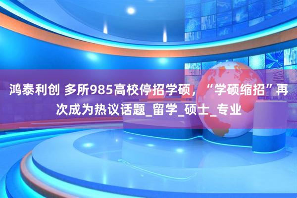 鸿泰利创 多所985高校停招学硕，“学硕缩招”再次成为热议话题_留学_硕士_专业