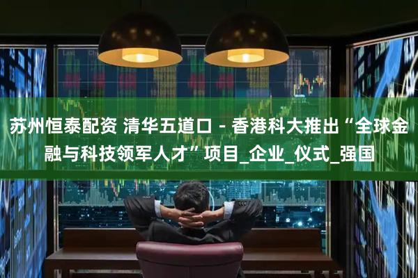 苏州恒泰配资 清华五道口－香港科大推出“全球金融与科技领军人才”项目_企业_仪式_强国