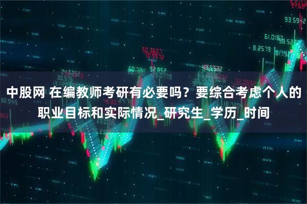 中股网 在编教师考研有必要吗？要综合考虑个人的职业目标和实际情况_研究生_学历_时间