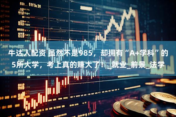 牛达人配资 虽然不是985，却拥有“A+学科”的5所大学，考上真的赚大了！_就业_前景_法学