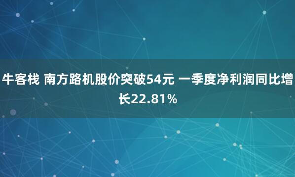 牛客栈 南方路机股价突破54元 一季度净利润同比增长22.81%