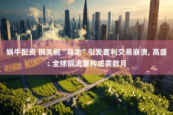 蜗牛配资 铜关税“乌龙”引发套利交易崩溃, 高盛: 全球铜流重构或需数月