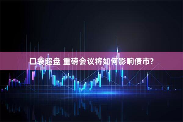 口袋超盘 重磅会议将如何影响债市?