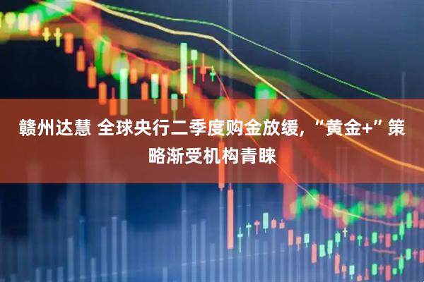 赣州达慧 全球央行二季度购金放缓, “黄金+”策略渐受机构青睐