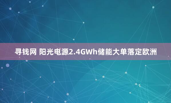寻钱网 阳光电源2.4GWh储能大单落定欧洲
