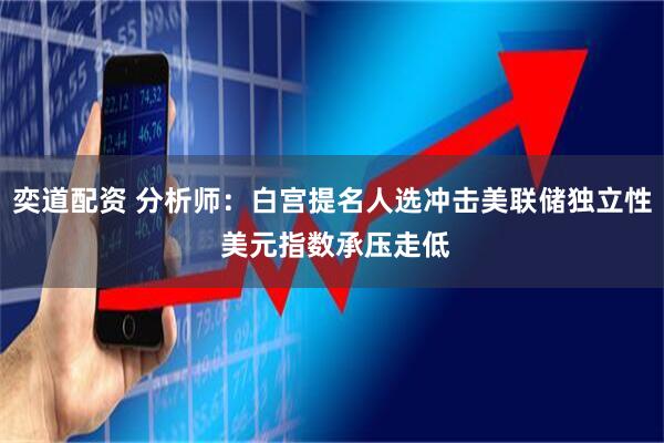 奕道配资 分析师：白宫提名人选冲击美联储独立性 美元指数承压走低