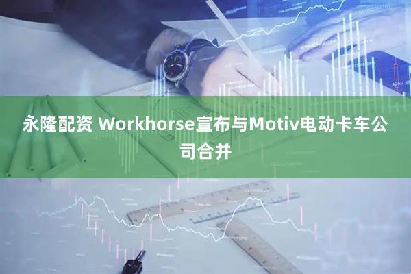 永隆配资 Workhorse宣布与Motiv电动卡车公司合并