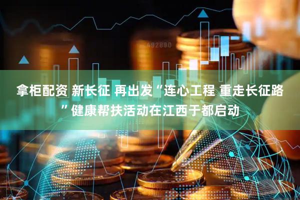 拿柜配资 新长征 再出发“连心工程 重走长征路”健康帮扶活动在江西于都启动