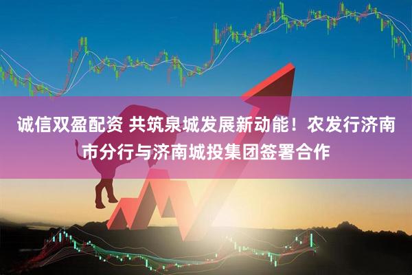诚信双盈配资 共筑泉城发展新动能！农发行济南市分行与济南城投集团签署合作