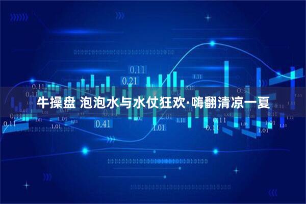 牛操盘 泡泡水与水仗狂欢·嗨翻清凉一夏