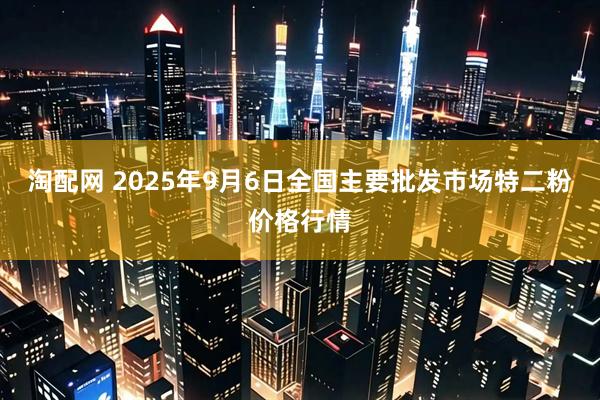 淘配网 2025年9月6日全国主要批发市场特二粉价格行情