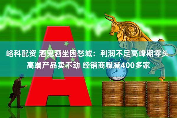 峪科配资 酒鬼酒坐困愁城：利润不足高峰期零头 高端产品卖不动 经销商骤减400多家