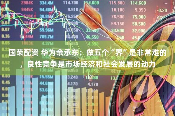 国荣配资 华为余承东：做五个“界”是非常难的，良性竞争是市场经济和社会发展的动力