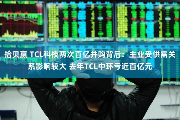 拾贝赢 TCL科技两次百亿并购背后：主业受供需关系影响较大 去年TCL中环亏近百亿元