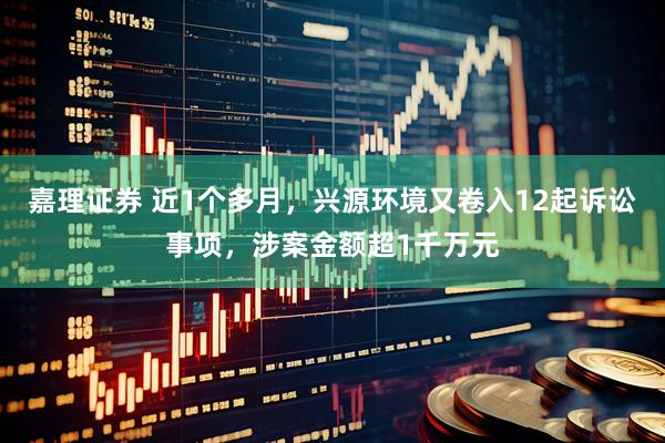 嘉理证券 近1个多月，兴源环境又卷入12起诉讼事项，涉案金额超1千万元