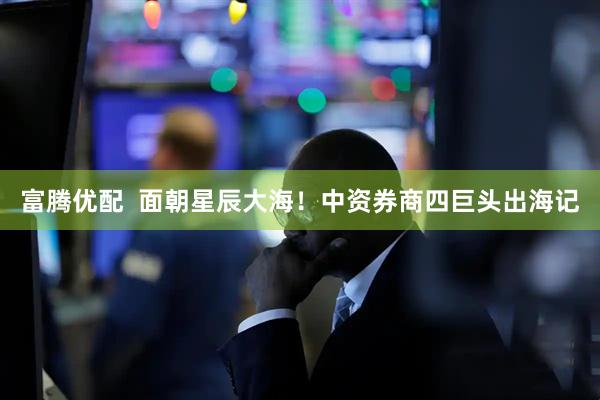 富腾优配  面朝星辰大海！中资券商四巨头出海记
