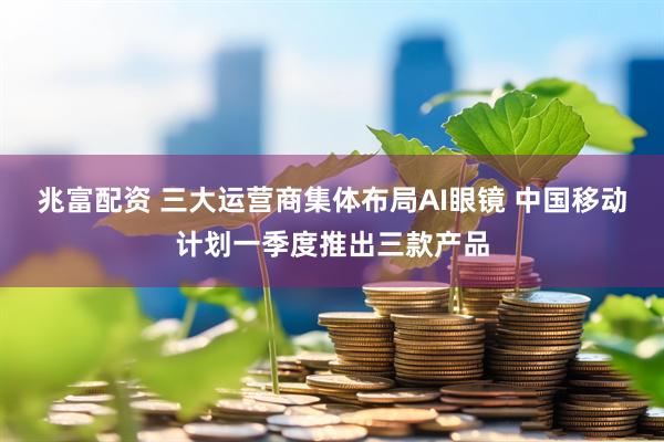 兆富配资 三大运营商集体布局AI眼镜 中国移动计划一季度推出三款产品