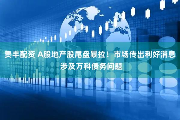 贵丰配资 A股地产股尾盘暴拉！市场传出利好消息 涉及万科债务问题