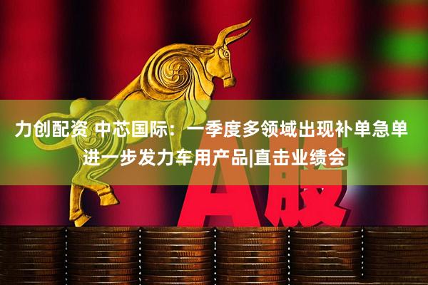 力创配资 中芯国际：一季度多领域出现补单急单 进一步发力车用产品|直击业绩会