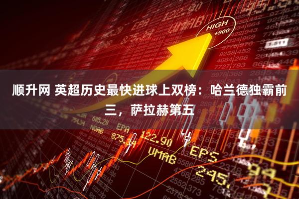 顺升网 英超历史最快进球上双榜：哈兰德独霸前三，萨拉赫第五