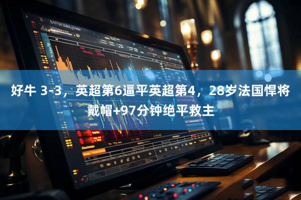 好牛 3-3,英超第6逼平英超第4,28岁法国悍将戴帽+97分钟绝平救主