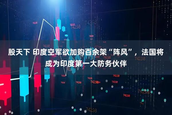 股天下 印度空军欲加购百余架“阵风”，法国将成为印度第一大防务伙伴