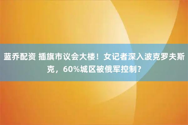蓝乔配资 插旗市议会大楼！女记者深入波克罗夫斯克，60%城区被俄军控制？