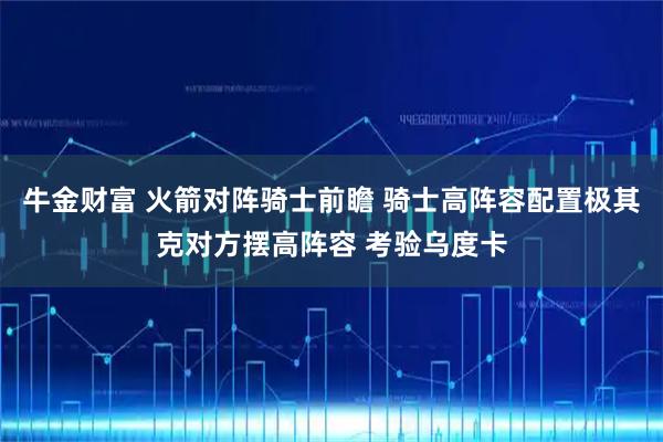 牛金财富 火箭对阵骑士前瞻 骑士高阵容配置极其克对方摆高阵容 考验乌度卡